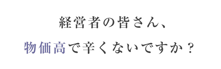 経営者の皆さん、 物価高で辛くないですか？