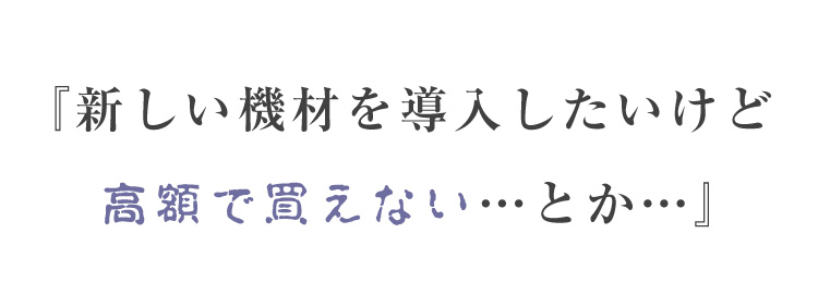 『新しい機材を導入したいけど 高額で買えない…とか…』