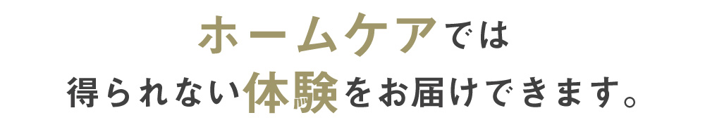 ホームケアでは得られない体験をお届けできます。