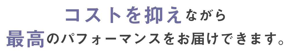 コストを抑えながら最高のパフォーマンスをお届けできます。
